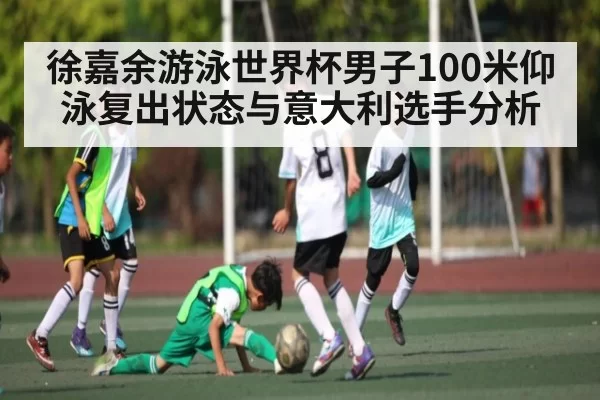 徐嘉余游泳世界杯男子100米仰泳复出状态与意大利选手分析